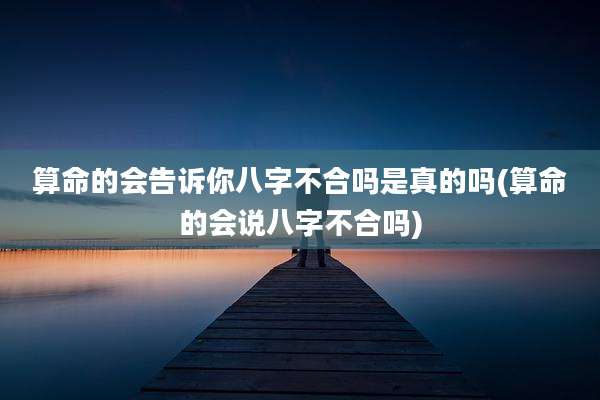 算命的会告诉你八字不合吗是真的吗(算命的会说八字不合吗)
