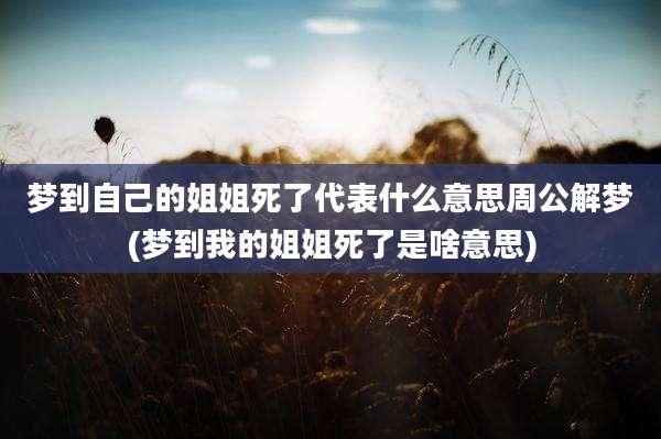 梦到自己的姐姐死了代表什么意思周公解梦(梦到我的姐姐死了是啥意思)