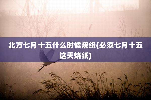 北方七月十五什么时候烧纸(必须七月十五这天烧纸)