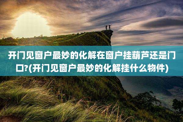 开门见窗户最妙的化解在窗户挂葫芦还是门口?(开门见窗户最妙的化解挂什么物件)