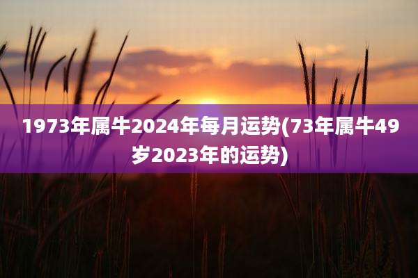 1973年属牛2024年每月运势(73年属牛49岁2023年的运势)
