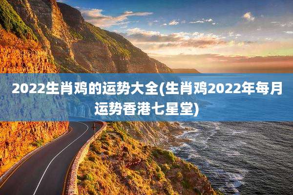 2022生肖鸡的运势大全(生肖鸡2022年每月运势香港七星堂)