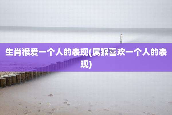 生肖猴爱一个人的表现(属猴喜欢一个人的表现)