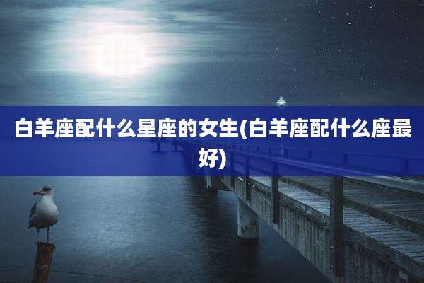 白羊座配什么星座的女生(白羊座配什么座最好)