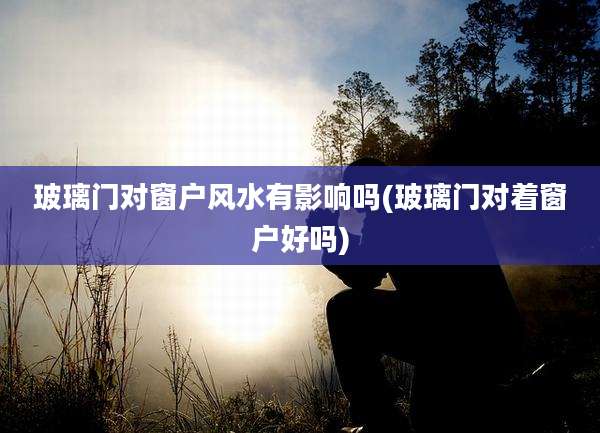玻璃门对窗户风水有影响吗(玻璃门对着窗户好吗)
