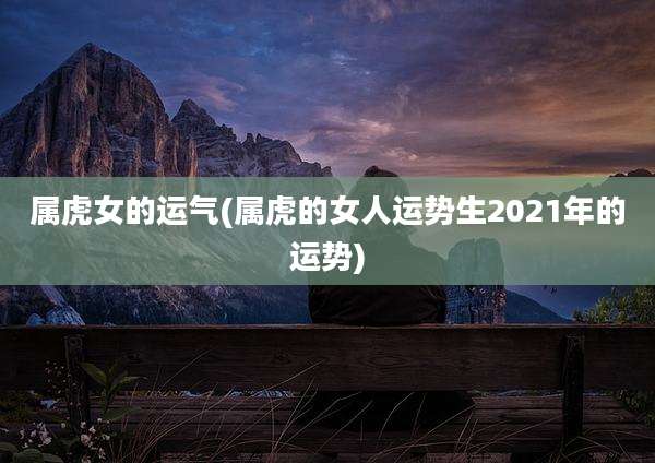 属虎女的运气(属虎的女人运势生2021年的运势)