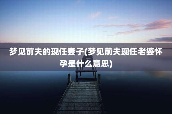梦见前夫的现任妻子(梦见前夫现任老婆怀孕是什么意思)
