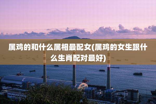 属鸡的和什么属相最配女(属鸡的女生跟什么生肖配对最好)