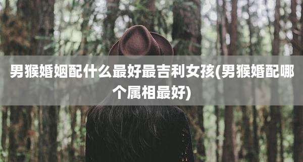 男猴婚姻配什么最好最吉利女孩(男猴婚配哪个属相最好)