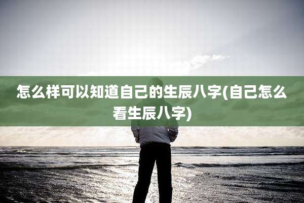 怎么样可以知道自己的生辰八字(自己怎么看生辰八字)