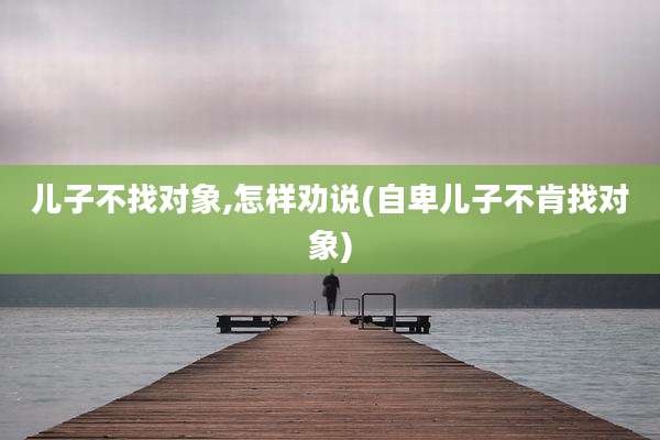 儿子不找对象,怎样劝说(自卑儿子不肯找对象)