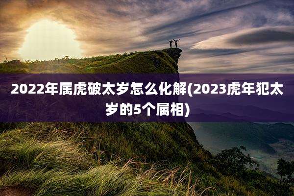2022年属虎破太岁怎么化解(2023虎年犯太岁的5个属相)