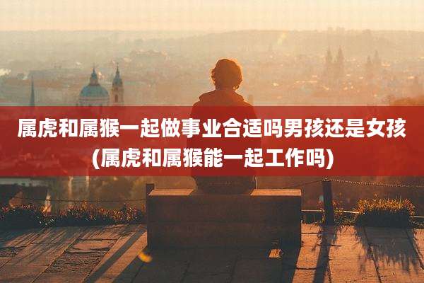 属虎和属猴一起做事业合适吗男孩还是女孩(属虎和属猴能一起工作吗)