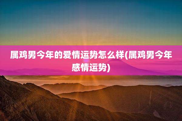 属鸡男今年的爱情运势怎么样(属鸡男今年感情运势)