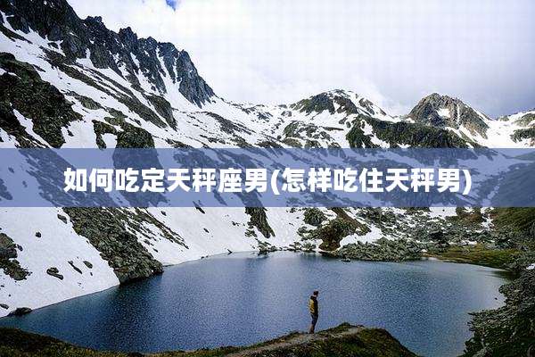 如何吃定天秤座男(怎样吃住天秤男)