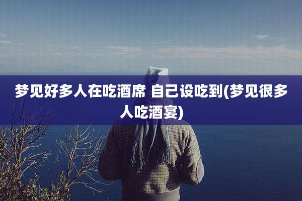 梦见好多人在吃酒席 自己设吃到(梦见很多人吃酒宴)