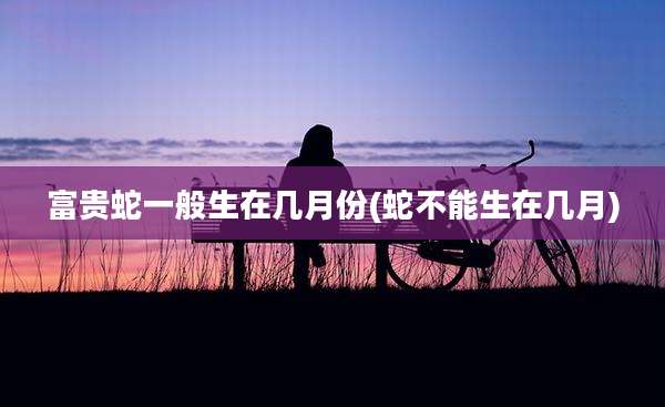 富贵蛇一般生在几月份(蛇不能生在几月)