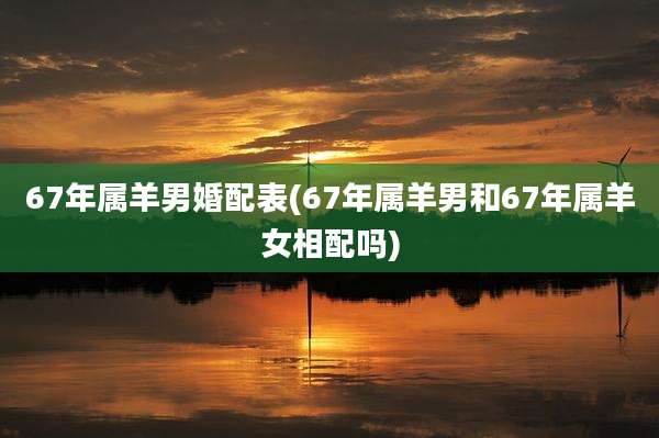 67年属羊男婚配表(67年属羊男和67年属羊女相配吗)