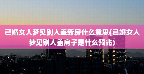 已婚女人梦见别人盖新房什么意思(已婚女人梦见别人盖房子是什么预兆)