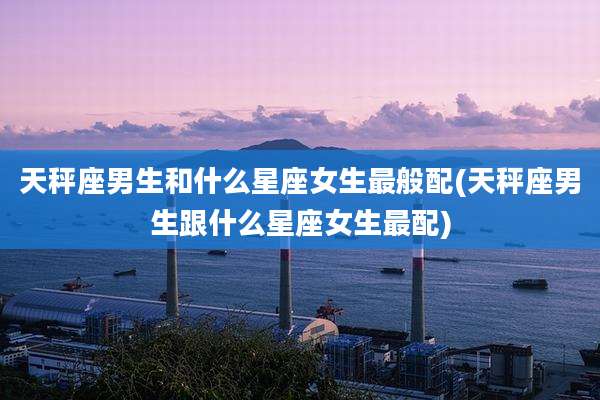 天秤座男生和什么星座女生最般配(天秤座男生跟什么星座女生最配)