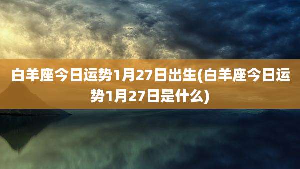 白羊座今日运势1月27日出生(白羊座今日运势1月27日是什么)