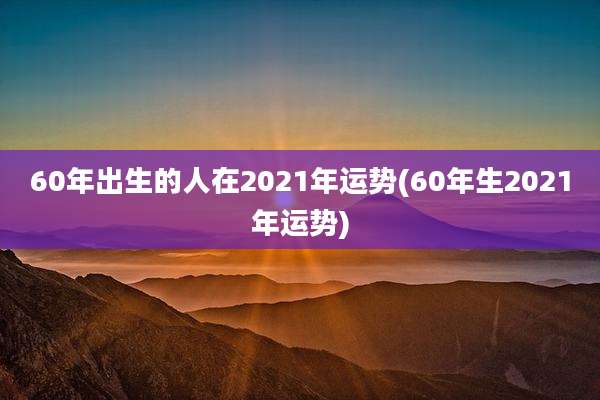 60年出生的人在2021年运势(60年生2021年运势)