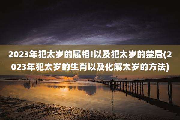 2023年犯太岁的属相!以及犯太岁的禁忌(2023年犯太岁的生肖以及化解太岁的方法)