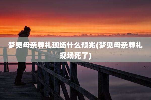 梦见母亲葬礼现场什么预兆(梦见母亲葬礼现场死了)