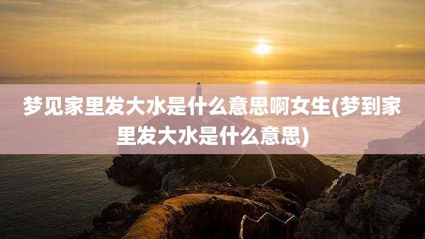梦见家里发大水是什么意思啊女生(梦到家里发大水是什么意思)