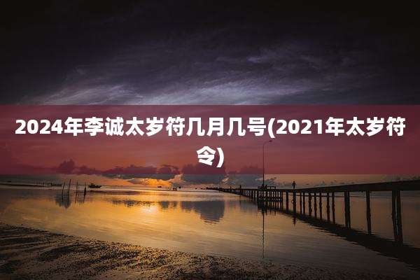 2024年李诚太岁符几月几号(2021年太岁符令)
