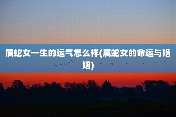 属蛇女一生的运气怎么样(属蛇女的命运与婚姻)