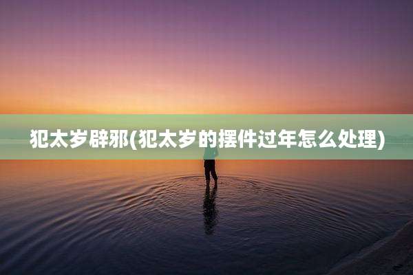 犯太岁辟邪(犯太岁的摆件过年怎么处理)