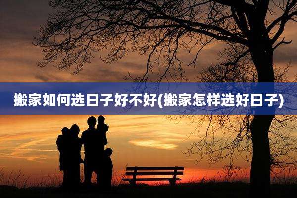 搬家如何选日子好不好(搬家怎样选好日子)