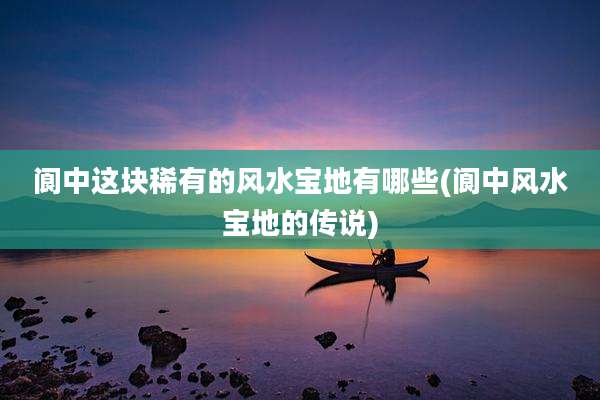 阆中这块稀有的风水宝地有哪些(阆中风水宝地的传说)