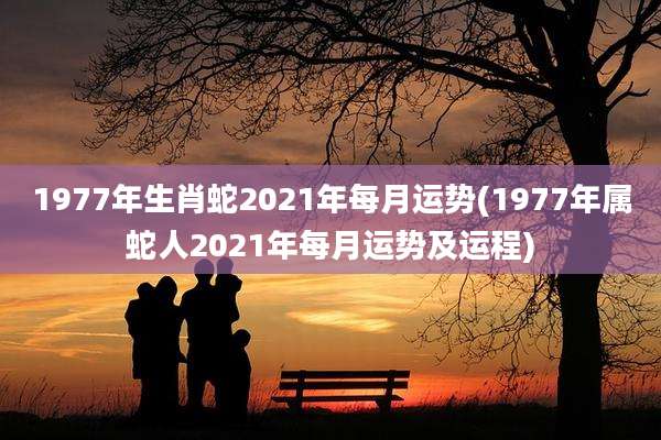 1977年生肖蛇2021年每月运势(1977年属蛇人2021年每月运势及运程)