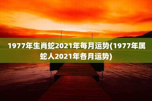1977年生肖蛇2021年每月运势(1977年属蛇人2021年各月运势)