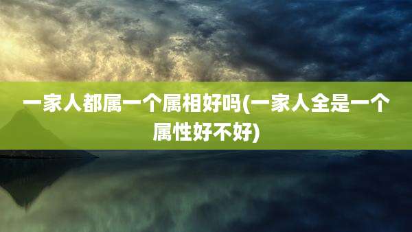 一家人都属一个属相好吗(一家人全是一个属性好不好)