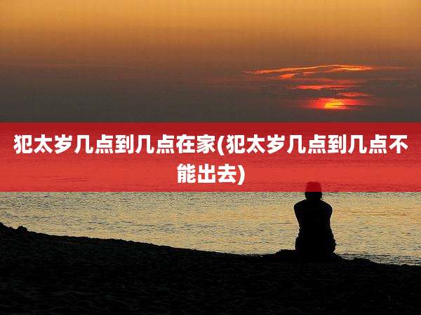 犯太岁几点到几点在家(犯太岁几点到几点不能出去)