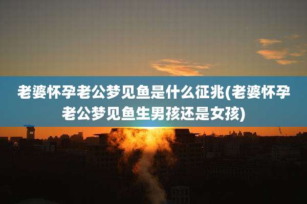 老婆怀孕老公梦见鱼是什么征兆(老婆怀孕老公梦见鱼生男孩还是女孩)