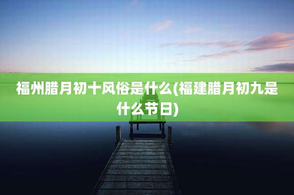 福州腊月初十风俗是什么(福建腊月初九是什么节日)
