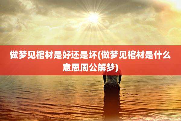 做梦见棺材是好还是坏(做梦见棺材是什么意思周公解梦)