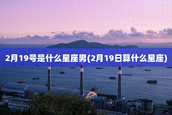 2月19号是什么星座男(2月19日算什么星座)