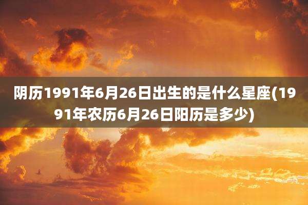 阴历1991年6月26日出生的是什么星座(1991年农历6月26日阳历是多少)