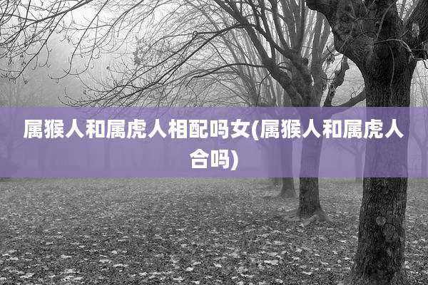 属猴人和属虎人相配吗女(属猴人和属虎人合吗)