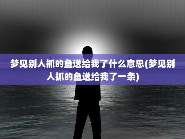 梦见别人抓的鱼送给我了什么意思(梦见别人抓的鱼送给我了一条)