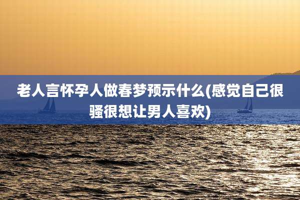 老人言怀孕人做春梦预示什么(感觉自己很骚很想让男人喜欢)