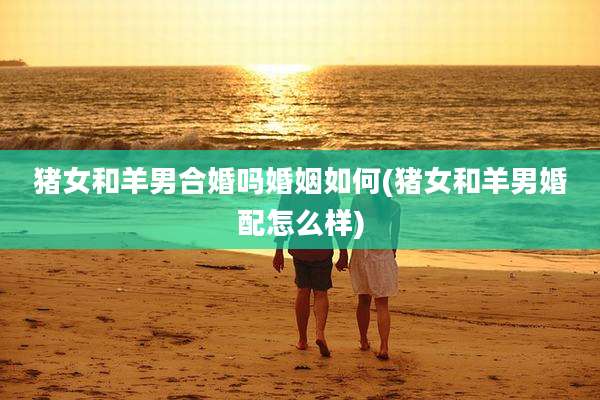 猪女和羊男合婚吗婚姻如何(猪女和羊男婚配怎么样)