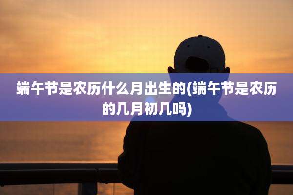 端午节是农历什么月出生的(端午节是农历的几月初几吗)