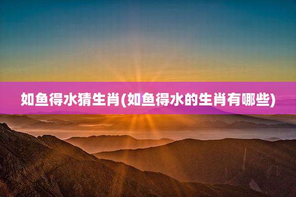如鱼得水猜生肖(如鱼得水的生肖有哪些)