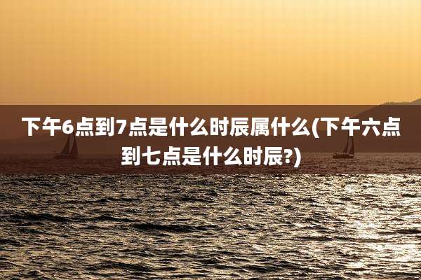 下午6点到7点是什么时辰属什么(下午六点到七点是什么时辰?)
